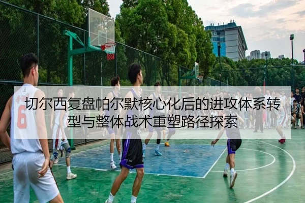 切尔西复盘帕尔默核心化后的进攻体系转型与整体战术重塑路径探索