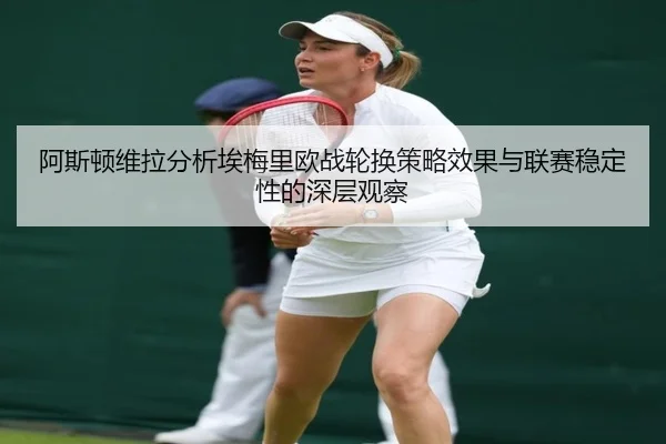 阿斯顿维拉分析埃梅里欧战轮换策略效果与联赛稳定性的深层观察