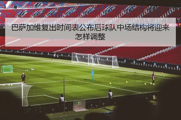 巴萨加维复出时间表公布后球队中场结构将迎来怎样调整