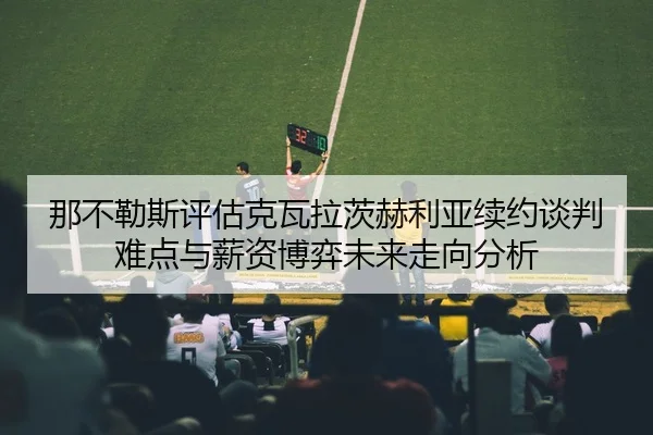 那不勒斯评估克瓦拉茨赫利亚续约谈判难点与薪资博弈未来走向分析