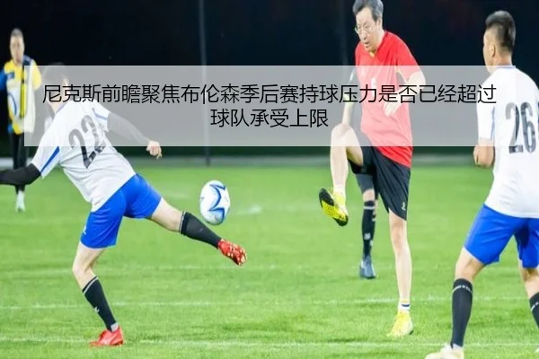 尼克斯前瞻聚焦布伦森季后赛持球压力是否已经超过球队承受上限