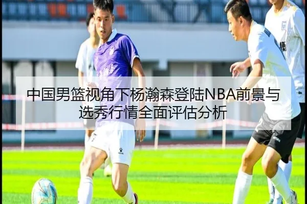 中国男篮视角下杨瀚森登陆NBA前景与选秀行情全面评估分析