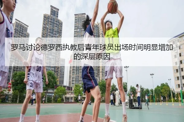 罗马讨论德罗西执教后青年球员出场时间明显增加的深层原因