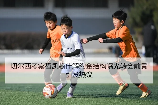 切尔西考察哲凯赖什解约金结构曝光转会前景引发热议