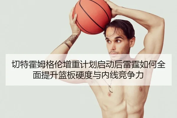 切特霍姆格伦增重计划启动后雷霆如何全面提升篮板硬度与内线竞争力