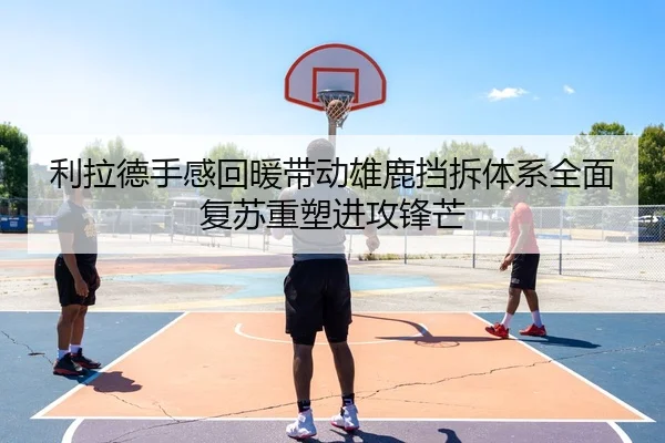 利拉德手感回暖带动雄鹿挡拆体系全面复苏重塑进攻锋芒